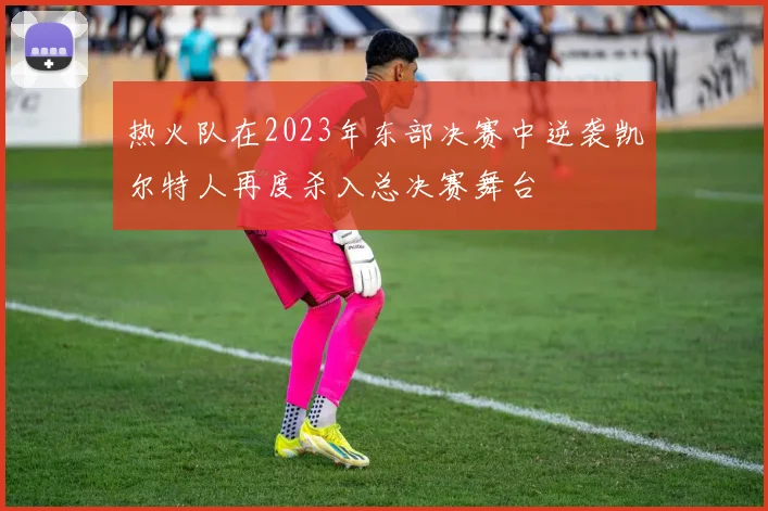 热火队在2023年东部决赛中逆袭凯尔特人再度杀入总决赛舞台
