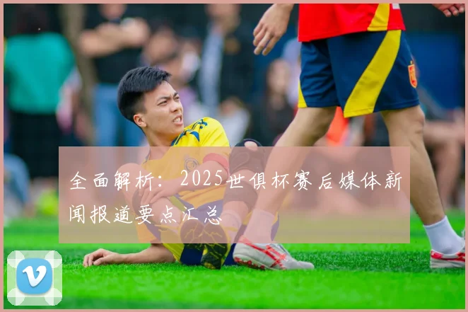 全面解析：2025世俱杯赛后媒体新闻报道要点汇总
