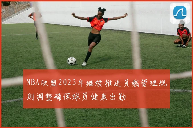NBA联盟2023年继续推进负载管理规则调整确保球员健康出勤