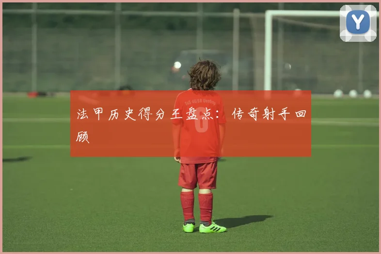 法甲历史得分王盘点:传奇射手回顾