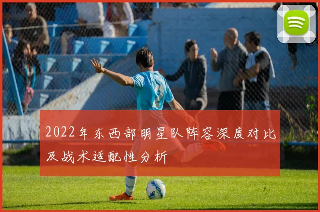 2022年东西部明星队阵容深度对比及战术适配性分析