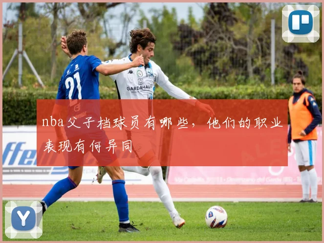nba父子档球员有哪些，他们的职业表现有何异同